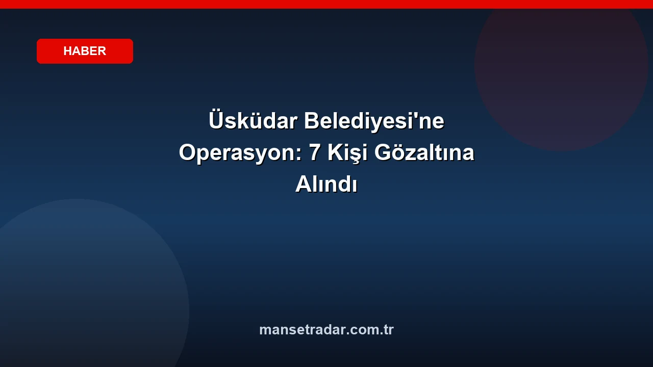 Üsküdar Belediyesi'ne Operasyon: 7 Kişi Gözaltına Alındı