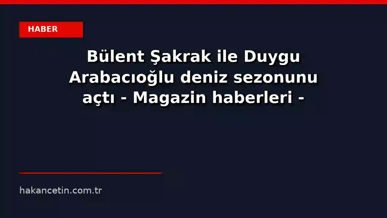 Bülent Şakrak ile Duygu Arabacıoğlu deniz sezonunu açtı - Magazin haberleri - Habertürk