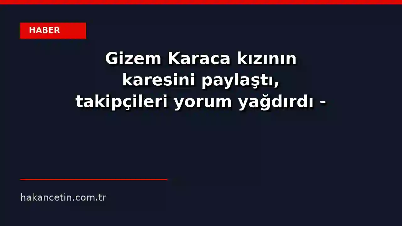 Gizem Karaca kızının karesini paylaştı, takipçileri yorum yağdırdı - CNN Türk